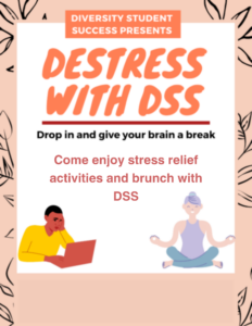 Peach and black flyer With with a graphic of a student on a laptop and graphic with a women doing yoga. Flyer reads Diversity Student Success presents Destress with DSS. Drop in and give your brain a break. Come enjoy stress relief activities and Brunch with DSS.